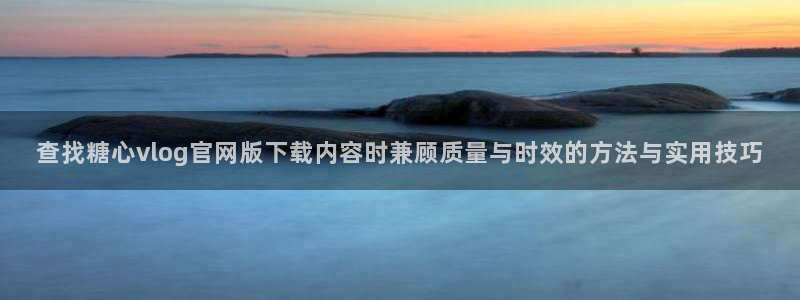 糖心vlog御梦子：查找糖心vlog官网版下载内容时兼顾质量与时效的方法与实用技巧